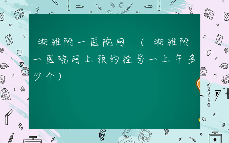 湘雅附一医院网 (湘雅附一医院网上预约挂号一上午多少个)